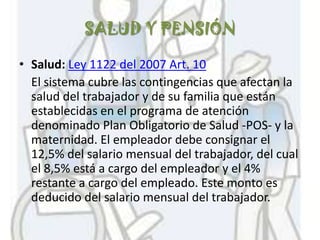 SALUD Y PENSIÓN

• Salud: Ley 1122 del 2007 Art. 10
  El sistema cubre las contingencias que afectan la
  salud del trabajador y de su familia que están
  establecidas en el programa de atención
  denominado Plan Obligatorio de Salud -POS- y la
  maternidad. El empleador debe consignar el
  12,5% del salario mensual del trabajador, del cual
  el 8,5% está a cargo del empleador y el 4%
  restante a cargo del empleado. Este monto es
  deducido del salario mensual del trabajador.
 
