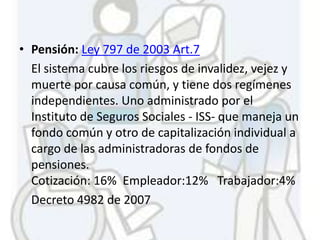 • Pensión: Ley 797 de 2003 Art.7
  El sistema cubre los riesgos de invalidez, vejez y
  muerte por causa común, y tiene dos regímenes
  independientes. Uno administrado por el
  Instituto de Seguros Sociales - ISS- que maneja un
  fondo común y otro de capitalización individual a
  cargo de las administradoras de fondos de
  pensiones.
  Cotización: 16% Empleador:12% Trabajador:4%
  Decreto 4982 de 2007
 
