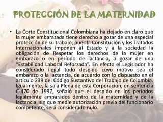 PROTECCIÓN DE LA MATERNIDAD
• La Corte Constitucional Colombiana ha dejado en claro que
  la mujer embarazada tiene derecho a gozar de una especial
  protección de su trabajo, pues la Constitución y los Tratados
  Internacionales imponen al Estado y a la sociedad la
  obligación de Respetar los derechos de la mujer en
  embarazo o en período de lactancia, a gozar de una
  “Estabilidad Laboral Reforzada”. En efecto el Legislador ha
  considerado ilegal todo despido cuyo motivo sea el
  embarazo o la lactancia, de acuerdo con lo dispuesto en el
  artículo 239 del Código Sustantivo del Trabajo de Colombia.
  Igualmente, la sala Plena de esta Corporación, en sentencia
  C-470 de 1997, señaló que el despido en los períodos
  legalmente amparados dentro de la maternidad y de la
  lactancia, sin que medie autorización previa del funcionario
  competente, será considerado nulo.
 