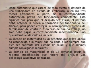 • Debe entenderse que carece de todo efecto el despido de
  una trabajadora en estado de embarazo, o en los tres
  meses posteriores al parto, sin la correspondiente
  autorización previa del funcionario competente: Esto
  significa que para que el despido sea eficaz, el patrono
  debe obtener la previa autorización del funcionario del
  trabajo, para poder entregar la correspondiente carta de
  terminación del contrato. Y en caso de que no lo haga, no
  solo debe pagar la correspondiente indemnización, sino
  que además el despido es ineficaz.
• La licencia de maternidad es un beneficio que la ley laboral
  ha reconocido a la mujer que ha dado a luz siempre que
  este sea cotizante del sistema de salud, y que además
  cumpla con algunos requisitos.
• La licencia de maternidad es de 14 semanas según la
  reciente modificación que hiciera del artículo 236
  del código sustantivo del trabajo.
 