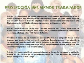 PROTECCIÓN DEL MENOR TRABAJADOR

Artículo 237.- Se entiende por menor trabajador en condiciones no autorizadas por la ley, al
menor de doce (12) años en cualquier caso de ocupación laboral y a quien, siendo mayor de
esta edad pero menor de dieciocho (18) años, fuera de las excepciones contempladas en este
Título, desempeñe actividades laborales expresamente prohibidas por la ley.

Artículo 238.- Los menores de dieciocho (18) años necesitan para trabajar autorización de
escrita del Inspector del Trabajo o, en su defecto, de la primera autoridad local, a solicitud de
los padres y, a falta de éstos, del Defensor de Familia.

Prohíbase el trabajo de los menores de catorce (14) años y es obligación de sus padres
disponer que acudan a los centros de enseñanza. Excepcionalmente y en atención a
circunstancias especiales calificadas por el Defensor de Familia, los mayores de doce(12)
años podrán ser autorizados para trabajar por las autoridades señaladas en este artículo, con
las limitaciones previstas en el presente Código.

Artículo 239.- La contratación de menores indígenas, se rige por las normas de su legislación
especial y a falta de ellas por las que sean pertinentes del Código Sustantivo del Trabajo y
por las consagradas en este Código.
 