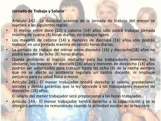 Jornada de Trabajo y Salario

    Artículo 242.- La duración máxima de la jornada de trabajo del menor se
    sujetará a las siguientes reglas:
•    El menor entre doce (12) y catorce (14) años sólo podrá trabajar jornada
    máxima de cuatro (4) horas diarias, en trabajos ligero.
•   Los mayores de catorce (14) y menores de dieciséis (16) años sólo podrán
    trabajar en una jornada máxima de seis(6) horas diarias.
•   La jornada de trabajo del menor entre dieciséis (16) y dieciocho(18) años no
    podrá exceder de ocho (8) horas diarias.
•   Queda prohibido el trabajo nocturno para los trabajadores menores. No
    obstante, los mayores de dieciséis (16) años y menores de dieciocho (18) años
    podrán ser autorizados para trabajar hasta las ocho (8) de la noche siempre
    que no se afecte su asistencia regulara un centro docente, ni implique
    perjuicio para su salud física o moral.
•   Artículo 243.- El menor trabajador tendrá derecho al salario, prestaciones
    sociales y demás garantías que la ley concede a los trabajadores mayores de
    dieciocho (18) años.
    El salario del menor trabajador será proporcional a las horas trabajadas.
•   Artículo 244.- El menor trabajador tendrá derecho a la capacitación y se le
    otorgará permiso no remunerado cuando la actividad escolar así lo requiera.
 