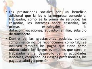 • Las prestaciones sociales son un beneficio
  adicional que la ley o la empresa concede al
  trabajador, como es la prima de servicios, las
  cesantías, los intereses sobre cesantías, las
  primas                extralegales,             la
  dotación, vacaciones, subsidio familiar, subsidio
  de transporte.
• Dentro de las prestaciones sociales, aunque
  comúnmente no los reconocemos como tal, se
  incluyen también los pagos que tiene como
  objeto cubrir los riesgos eventuales que corre el
  trabajador en el desarrollo de las actividades
  laborales, como son los riesgos profesionales, los
  pagos a salud y a pensión.
 