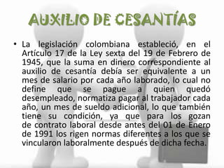 AUXILIO DE CESANTÍAS
• La legislación colombiana estableció, en el
  Artículo 17 de la Ley sexta del 19 de Febrero de
  1945, que la suma en dinero correspondiente al
  auxilio de cesantía debía ser equivalente a un
  mes de salario por cada año laborado, lo cual no
  define que se pague a quien quedó
  desempleado, normatiza pagar al trabajador cada
  año, un mes de sueldo adicional, lo que también
  tiene su condición, ya que para los gozan
  de contrato laboral desde antes del 01 de Enero
  de 1991 los rigen normas diferentes a los que se
  vincularon laboralmente después de dicha fecha.
 