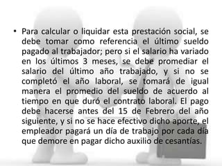 • Para calcular o liquidar esta prestación social, se
  debe tomar como referencia el último sueldo
  pagado al trabajador; pero si el salario ha variado
  en los últimos 3 meses, se debe promediar el
  salario del último año trabajado, y si no se
  completó el año laboral, se tomará de igual
  manera el promedio del sueldo de acuerdo al
  tiempo en que duró el contrato laboral. El pago
  debe hacerse antes del 15 de Febrero del año
  siguiente, y si no se hace efectivo dicho aporte, el
  empleador pagará un día de trabajo por cada día
  que demore en pagar dicho auxilio de cesantías.
 