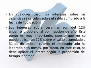 • En cualquier caso, los intereses sobre las
  cesantías se calculan sobre el saldo cumulado a la
  fecha de liquidación.
• Los intereses sobre cesantías son del 12%
  anual, o proporcional por fracción de año. Este
  punto es muy importante, puesto que no se
  puede aplicar un 12% sobre el saldo acumulado a
  31 de diciembre cuando el empleado solo ha
  laborado seis meses, por tanto, en este caso, se
  debe aplicar el interés según la proporción del
  tiempo laborado.
 
