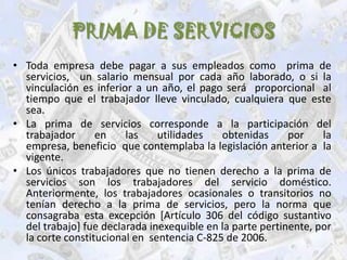 PRIMA DE SERVICIOS
• Toda empresa debe pagar a sus empleados como prima de
  servicios, un salario mensual por cada año laborado, o si la
  vinculación es inferior a un año, el pago será proporcional al
  tiempo que el trabajador lleve vinculado, cualquiera que este
  sea.
• La prima de servicios corresponde a la participación del
  trabajador      en    las    utilidades   obtenidas      por    la
  empresa, beneficio que contemplaba la legislación anterior a la
  vigente.
• Los únicos trabajadores que no tienen derecho a la prima de
  servicios son los trabajadores del servicio doméstico.
  Anteriormente, los trabajadores ocasionales o transitorios no
  tenían derecho a la prima de servicios, pero la norma que
  consagraba esta excepción [Artículo 306 del código sustantivo
  del trabajo] fue declarada inexequible en la parte pertinente, por
  la corte constitucional en sentencia C-825 de 2006.
 