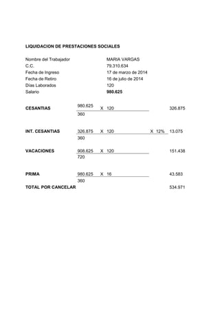 LIQUIDACION DE PRESTACIONES SOCIALES
Nombre del Trabajador MARIA VARGAS
C.C. 79.310.634
Fecha de Ingreso 17 de marzo de 2014
Fecha de Retiro 16 de julio de 2014
Días Laborados 120
Salario 980.625
CESANTIAS
980.625
X 120 326.875
360
INT. CESANTIAS 326.875 X 120 X 12% 13.075
360
VACACIONES 908.625 X 120 151.438
720
PRIMA 980.625 X 16 43.583
360
TOTAL POR CANCELAR 534.971
 