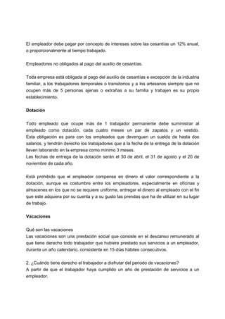 El empleador debe pagar por concepto de intereses sobre las cesantías un 12% anual,
o proporcionalmente al tiempo trabajado.
Empleadores no obligados al pago del auxilio de cesantías.
Toda empresa está obligada al pago del auxilio de cesantías e excepción de la industria
familiar, a los trabajadores temporales o transitorios y a los artesanos siempre que no
ocupen más de 5 personas ajenas o extrañas a su familia y trabajen es su propio
establecimiento.
Dotación
Todo empleado que ocupe más de 1 trabajador permanente debe suministrar al
empleado como dotación, cada cuatro meses un par de zapatos y un vestido.
Esta obligación es para con los empleados que devenguen un sueldo de hasta dos
salarios, y tendrán derecho los trabajadores que a la fecha de la entrega de la dotación
lleven laborando en la empresa como mínimo 3 meses.
Las fechas de entrega de la dotación serán el 30 de abril, el 31 de agosto y el 20 de
noviembre de cada año.
Está prohibido que el empleador compense en dinero el valor correspondiente a la
dotación, aunque es costumbre entre los empleadores, especialmente en oficinas y
almacenes en los que no se requiere uniforme, entregar el dinero al empleado con el fin
que este adquiera por su cuenta y a su gusto las prendas que ha de utilizar en su lugar
de trabajo.
Vacaciones
Qué son las vacaciones
Las vacaciones son una prestación social que consiste en el descanso remunerado al
que tiene derecho todo trabajador que hubiere prestado sus servicios a un empleador,
durante un año calendario, consistente en 15 días hábiles consecutivos.
2. ¿Cuándo tiene derecho el trabajador a disfrutar del periodo de vacaciones?
A partir de que el trabajador haya cumplido un año de prestación de servicios a un
empleador.
 