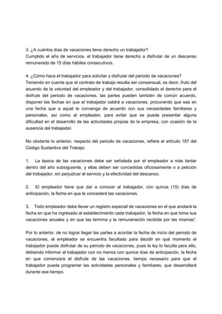3. ¿A cuántos días de vacaciones tiene derecho un trabajador?
Cumplido el año de servicios, el trabajador tiene derecho a disfrutar de un descanso
remunerado de 15 días hábiles consecutivos.
4. ¿Cómo hace el trabajador para solicitar y disfrutar del periodo de vacaciones?
Teniendo en cuenta que el contrato de trabajo resulta ser consensual, es decir, fruto del
acuerdo de la voluntad del empleador y del trabajador, consolidado el derecho para el
disfrute del periodo de vacaciones, las partes pueden también de común acuerdo,
disponer las fechas en que el trabajador saldrá a vacaciones, procurando que sea en
una fecha que a aquel le convenga de acuerdo con sus necesidades familiares y
personales, así como al empleador, para evitar que se pueda presentar alguna
dificultad en el desarrollo de las actividades propias de la empresa, con ocasión de la
ausencia del trabajador.
No obstante lo anterior, respecto del periodo de vacaciones, refiere el artículo 187 del
Código Sustantivo del Trabajo:
1. La época de las vacaciones debe ser señalada por el empleador a más tardar
dentro del año subsiguiente, y ellas deben ser concedidas oficiosamente o a petición
del trabajador, sin perjudicar el servicio y la efectividad del descanso.
2. El empleador tiene que dar a conocer al trabajador, con quince (15) días de
anticipación, la fecha en que le concederá las vacaciones.
3. Todo empleador debe llevar un registro especial de vacaciones en el que anotará la
fecha en que ha ingresado al establecimiento cada trabajador, la fecha en que toma sus
vacaciones anuales y en que las termina y la remuneración recibida por las mismas”.
Por lo anterior, de no lograr llegar las partes a acordar la fecha de inicio del periodo de
vacaciones, el empleador se encuentra facultado para decidir en qué momento el
trabajador puede disfrutar de su periodo de vacaciones, pues la ley lo faculta para ello,
debiendo informar al trabajador con no menos con quince días de anticipación, la fecha
en que comenzará el disfrute de las vacaciones, tiempo necesario para que el
trabajador pueda programar las actividades personales y familiares, que desarrollará
durante ese tiempo.
 