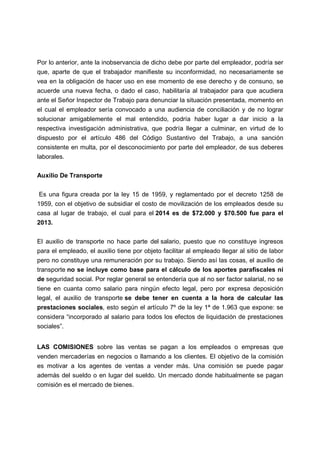 Por lo anterior, ante la inobservancia de dicho debe por parte del empleador, podría ser
que, aparte de que el trabajador manifieste su inconformidad, no necesariamente se
vea en la obligación de hacer uso en ese momento de ese derecho y de consuno, se
acuerde una nueva fecha, o dado el caso, habilitaría al trabajador para que acudiera
ante el Señor Inspector de Trabajo para denunciar la situación presentada, momento en
el cual el empleador sería convocado a una audiencia de conciliación y de no lograr
solucionar amigablemente el mal entendido, podría haber lugar a dar inicio a la
respectiva investigación administrativa, que podría llegar a culminar, en virtud de lo
dispuesto por el artículo 486 del Código Sustantivo del Trabajo, a una sanción
consistente en multa, por el desconocimiento por parte del empleador, de sus deberes
laborales.
Auxilio De Transporte
Es una figura creada por la ley 15 de 1959, y reglamentado por el decreto 1258 de
1959, con el objetivo de subsidiar el costo de movilización de los empleados desde su
casa al lugar de trabajo, el cual para el 2014 es de $72.000 y $70.500 fue para el
2013.
El auxilio de transporte no hace parte del salario, puesto que no constituye ingresos
para el empleado, el auxilio tiene por objeto facilitar al empleado llegar al sitio de labor
pero no constituye una remuneración por su trabajo. Siendo así las cosas, el auxilio de
transporte no se incluye como base para el cálculo de los aportes parafiscales ni
de seguridad social. Por reglar general se entendería que al no ser factor salarial, no se
tiene en cuanta como salario para ningún efecto legal, pero por expresa deposición
legal, el auxilio de transporte se debe tener en cuenta a la hora de calcular las
prestaciones sociales, esto según el artículo 7º de la ley 1ª de 1.963 que expone: se
considera “incorporado al salario para todos los efectos de liquidación de prestaciones
sociales”.
LAS COMISIONES sobre las ventas se pagan a los empleados o empresas que
venden mercaderías en negocios o llamando a los clientes. El objetivo de la comisión
es motivar a los agentes de ventas a vender más. Una comisión se puede pagar
además del sueldo o en lugar del sueldo. Un mercado donde habitualmente se pagan
comisión es el mercado de bienes.
 