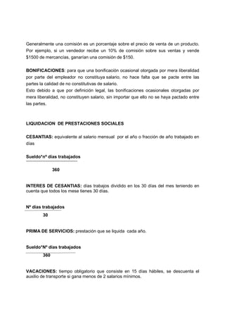 Generalmente una comisión es un porcentaje sobre el precio de venta de un producto.
Por ejemplo, si un vendedor recibe un 10% de comisión sobre sus ventas y vende
$1500 de mercancías, ganarían una comisión de $150.
BONIFICACIONES: para que una bonificación ocasional otorgada por mera liberalidad
por parte del empleador no constituya salario, no hace falta que se pacte entre las
partes la calidad de no constitutivas de salario.
Esto debido a que por definición legal, las bonificaciones ocasionales otorgadas por
mera liberalidad, no constituyen salario, sin importar que ello no se haya pactado entre
las partes.
LIQUIDACION DE PRESTACIONES SOCIALES
CESANTIAS: equivalente al salario mensual por el año o fracción de año trabajado en
días
Sueldo*nº días trabajados
360
INTERES DE CESANTIAS: días trabajos dividido en los 30 días del mes teniendo en
cuenta que todos los mese tienes 30 días.
Nº días trabajados
30
PRIMA DE SERVICIOS: prestación que se liquida cada año.
Sueldo*Nº días trabajados
360
VACACIONES: tiempo obligatorio que consiste en 15 días hábiles, se descuenta el
auxilio de transporte si gana menos de 2 salarios mínimos.
 