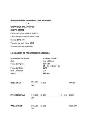Sueldo-auxilio de transporte*nº días trabajados
720
EJERCICIOS SALARIO FIJO
MARTA GOMEZ
Fecha de ingreso: abril 16 de 2011
Fecha de retito: octubre 21 de 2014
Sueldo: $815.500
Vacaciones: abril 15 de 2012
Contrato: término indefinido
LIQUIDACION DE PRESTACIONES SOCIALES
Nombre del Trabajador MARTHA GOMEZ
C.C. 1.023.933.649
Fecha de Ingreso 16/04/11
Fecha de Retiro
21 de octubre de
2014
Días Laborados 291
Salario 887.500
CESANTIAS
887.500
X 291 717.396
360
INT. CESANTIAS 717.396 X 291 X 12% 69.587
360
VACACIONES 815.500 X 906 1.026.171
720
 
