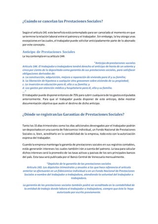 ¿Cuándo se cancelan las Prestaciones Sociales?
Segúnel artículo141 este beneficioestácontemplado para ser cancelado al momento en que
se termine larelaciónlaboral entre el patronoy el trabajador. Sin embargo, la ley otorga unas
excepcionesenlascuales,el trabajadorpuede solicitar anticipadamente parte de lo abonado
por este concepto.
Anticipo de Prestaciones Sociales
La leycontemplaensuartículo144:
“Anticipodeprestaciones sociales
Artículo 144. El trabajadoro trabajadora tendrá derecho al anticipo de hasta de un setenta y
cincopor ciento de lo depositadocomogarantía de sus prestaciones sociales, para satisfacer
obligaciones derivadas de:
a. La construcción, adquisición, mejora o reparación de vivienda para él y su familia;
b. La liberación de hipoteca o cualquier otro gravamen sobre vivienda de su propiedad;
c. La inversión en educación para él, ella o su familia; y
d. Los gastos por atención médica y hospitalaria para él, ella y su familia.
…”
El trabajadorpuede disponerentoncesde 75% para cubrir cualquierade losgastosestipulados
anteriormente. Para que el trabajador pueda disponer de este anticipo, debe mostrar
documentación objetiva que avale el destino de dicho anticipo.
¿Dónde se registranlas Garantías de Prestaciones Sociales?
Tanto los 15 días trimestrales como los días adicionales devengados por el trabajador podrán
serdepositadosenunacuenta de fideicomiso individual, un Fondo Nacional de Prestaciones
Sociales o, bien, acreditarlo en la contabilidad de la empresa, todo esto con la autorización
expresa del trabajador.
Cuandola empresa mantenga la garantía de prestaciones sociales en sus registros contables,
estás generarán intereses los cuales también irán a cuenta del patrono. La tasa para calcular
dichosintereses será la promedio de las tasas activas y pasivas de los seis principales bancos
del país. Esta tasa será publicada por el Banco Central de Venezuela mensualmente.
“Depósito de la garantía de las prestaciones sociales
Artículo 143. Los depósitos trimestrales y anuales a los que hace referencia el artículo
anterior se efectuarán en un fideicomiso individual o en un Fondo Nacional de Prestaciones
Sociales a nombre del trabajador o trabajadora, atendiendo la voluntad del trabajador o
trabajadora.
La garantía de las prestaciones sociales también podrá ser acreditada en la contabilidad de
la entidad de trabajo donde labora el trabajador o trabajadora, siempre que éste lo haya
autorizado por escrito previamente.
 