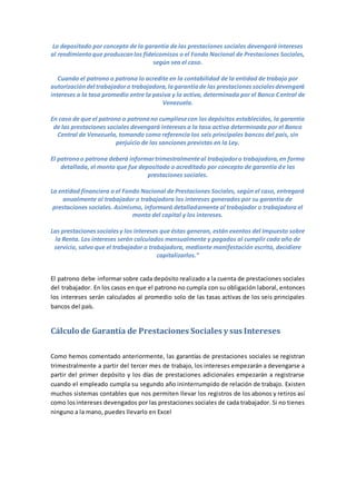 Lo depositado por concepto de la garantía de las prestaciones sociales devengará intereses
al rendimientoque produzcanlos fideicomisos o el Fondo Nacional de Prestaciones Sociales,
según sea el caso.
Cuando el patrono o patrona lo acredite en la contabilidad de la entidad de trabajo por
autorizacióndel trabajadoro trabajadora,lagarantíade las prestacionessocialesdevengará
intereses a la tasa promedio entre la pasiva y la activa, determinada por el Banco Central de
Venezuela.
En caso de que el patrono o patronano cumpliesecon losdepósitos establecidos, la garantía
de las prestaciones sociales devengará intereses a la tasa activa determinada por el Banco
Central de Venezuela, tomando como referencia los seis principales bancos del país, sin
perjuicio de las sanciones previstas en la Ley.
El patronoo patrona deberá informartrimestralmenteal trabajadoro trabajadora,en forma
detallada, el monto que fue depositado o acreditado por concepto de garantía de las
prestaciones sociales.
La entidad financiera o el Fondo Nacional de Prestaciones Sociales, según el caso, entregará
anualmente al trabajador o trabajadora los intereses generados por su garantía de
prestaciones sociales. Asimismo, informará detalladamente al trabajador o trabajadora el
monto del capital y los intereses.
Las prestacionessocialesy los intereses que éstas generan, están exentos del Impuesto sobre
la Renta. Los intereses serán calculados mensualmente y pagados al cumplir cada año de
servicio, salvo que el trabajador o trabajadora, mediante manifestación escrita, decidiere
capitalizarlos.”
El patrono debe informar sobre cada depósito realizado a la cuenta de prestaciones sociales
del trabajador. En los casos en que el patrono no cumpla con su obligación laboral, entonces
los intereses serán calculados al promedio solo de las tasas activas de los seis principales
bancos del país.
Cálculo de Garantía de Prestaciones Sociales y sus Intereses
Como hemos comentado anteriormente, las garantías de prestaciones sociales se registran
trimestralmente a partir del tercer mes de trabajo, los intereses empezarán a devengarse a
partir del primer depósito y los días de prestaciones adicionales empezarán a registrarse
cuando el empleado cumpla su segundo año ininterrumpido de relación de trabajo. Existen
muchos sistemas contables que nos permiten llevar los registros de los abonos y retiros así
como losintereses devengados por las prestaciones sociales de cada trabajador. Si no tienes
ninguno a la mano, puedes llevarlo en Excel
 