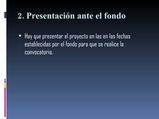 2. Presentación ante el fondo  Hay que presentar el proyecto en las en las fechas establecidas por el fondo para que se realice la convocatoria. 