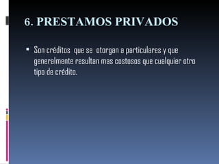 6. PRESTAMOS PRIVADOS  Son créditos  que se  otorgan a particulares y que generalmente resultan mas costosos que cualquier otro tipo de crédito.  