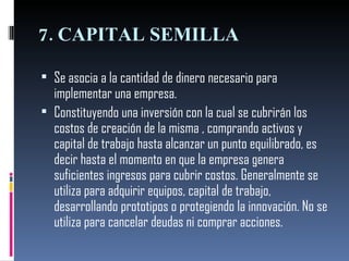 7. CAPITAL SEMILLA Se asocia a la cantidad de dinero necesario para implementar una empresa. Constituyendo una inversión con la cual se cubrirán los costos de creación de la misma , comprando activos y capital de trabajo hasta alcanzar un punto equilibrado, es decir hasta el momento en que la empresa genera suficientes ingresos para cubrir costos. Generalmente se utiliza para adquirir equipos, capital de trabajo, desarrollando prototipos o protegiendo la innovación. No se utiliza para cancelar deudas ni comprar acciones.  