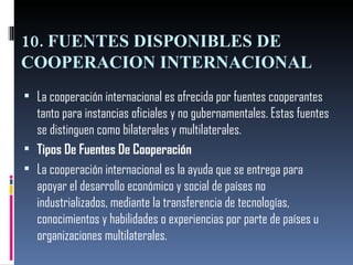 10. FUENTES DISPONIBLES DE COOPERACION INTERNACIONAL La cooperación internacional es ofrecida por fuentes cooperantes tanto para instancias oficiales y no gubernamentales. Estas fuentes se distinguen como bilaterales y multilaterales. Tipos De Fuentes De Cooperación   La cooperación internacional es la ayuda que se entrega para apoyar el desarrollo económico y social de países no industrializados, mediante la transferencia de tecnologías, conocimientos y habilidades o experiencias por parte de países u organizaciones multilaterales. 