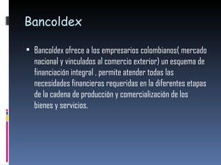 Bancoldex Bancoldex ofrece a los empresarios colombianos( mercado nacional y vinculados al comercio exterior) un esquema de financiación integral , permite atender todas las necesidades financieras requeridas en la diferentes etapas de la cadena de producción y comercialización de los bienes y servicios. 