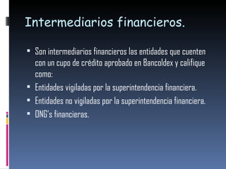 Intermediarios financieros.  Son intermediarios financieros las entidades que cuenten con un cupo de crédito aprobado en Bancoldex y califique como: Entidades vigiladas por la superintendencia financiera. Entidades no vigiladas por la superintendencia financiera. ONG’s financieras. 