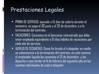 Prestaciones Legales PRIMA DE SERVICIO: equivale a 15 días de salario durante el semestre, se paga el 30 junio y el 20 de diciembre, o a la terminación del contrato. VACACIONES: Consisten en el descanso remunerado que debe tener empleado equivalente a 15 días hábiles de vacaciones por cada año de servicio. AUXILIO DE CESANTIAS: Como fin brinda el trabajador en medio se subsistencia a la terminación del contrato, en este sistema el empleador liquida las cesantías el 31 de diciembre  y las deposita a mas tardar el 14 de febrero del siguiente año en las cuentas individuales de cada trabajador. 
