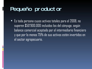 Pequeño productor Es toda persona cuyos activos totales para el 2008, no superen $50’900.000 incluidos los del cónyuge, según balance comercial aceptado por el intermediario financiero y que por lo menos 75% de sus activos estén invertidos en el sector agropecuario. 