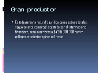 Gran productor Es toda persona natural o jurídica cuyos activos totales, según balance comercial aceptado por el intermediario financiero, sean superiores a $4’615.000.000 cuatro millones seiscientos quince mil pesos. 