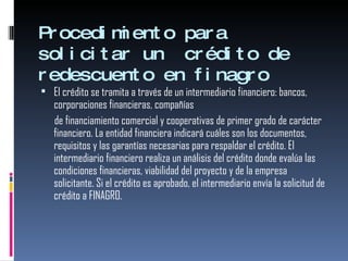 Procedimiento para solicitar un  crédito de redescuento en finagro El crédito se tramita a través de un intermediario financiero: bancos, corporaciones financieras, compañías  de financiamiento comercial y cooperativas de primer grado de carácter financiero. La entidad financiera indicará cuáles son los documentos, requisitos y las garantías necesarias para respaldar el crédito. El intermediario financiero realiza un análisis del crédito donde evalúa las condiciones financieras, viabilidad del proyecto y de la empresa solicitante. Si el crédito es aprobado, el intermediario envía la solicitud de crédito a FINAGRO.  