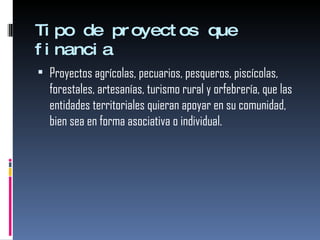 Tipo de proyectos que financia  Proyectos agrícolas, pecuarios, pesqueros, piscícolas, forestales, artesanías, turismo rural y orfebrería, que las entidades territoriales quieran apoyar en su comunidad, bien sea en forma asociativa o individual. 