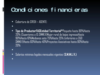 Condiciones financieras Cobertura de CREDI – AGENTE:   Tipo de ProductorFAGEntidad Territorial* Pequeño hasta 80%Hasta 20% (Superiores a 15 SMMLV)Mujer rural de bajos ingresosHasta 90%Hasta 10%Medianos asta 75%Hasta 25% (inferiores a 350 SMMLV)Hasta 60%Hasta 40%Proyectos Asociativos hasta 80%Hasta 20%    Salarios mínimos legales mensuales vigentes ( S.M.M.L.V.)   