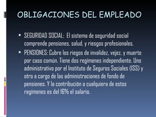 OBLIGACIONES DEL EMPLEADO SEGURIDAD SOCIAL:  El sistema de seguridad social comprende pensiones, salud, y riesgos profesionales.  PENSIONES: Cubre los riegos de invalidez, vejez, y muerte por caso común. Tiene dos regímenes independiente. Uno administrativo por el Instituto de Seguros Sociales (ISS) y otro a cargo de las administraciones de fondo de pensiones. Y la contribución a cualquiera de estos regímenes es del 16% el salario.  