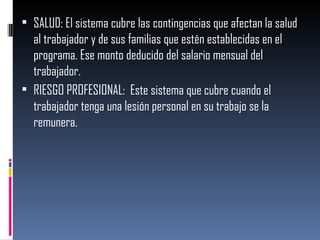 SALUD: El sistema cubre las contingencias que afectan la salud al trabajador y de sus familias que estén establecidas en el programa. Ese monto deducido del salario mensual del trabajador. RIESGO PROFESIONAL:  Este sistema que cubre cuando el trabajador tenga una lesión personal en su trabajo se la remunera. 