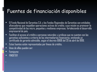 Fuentes de financiación disponibles El Fondo Nacional de Garantías S.A. y los Fondos Regionales de Garantías son entidades afianzadoras que respaldan operaciones activas de crédito, cuya misión es promover la competitividad de las micro, pequeñas y medianas empresas, fortaleciendo el desarrollo empresarial de país. Facilitan el acceso al crédito a personas naturales y jurídicas que no cuenten con las garantías suficientes a criterio de los intermediarios financieros, emitiendo un certificado de garantía admisible, según el decreto 6868 del 20 de abril de 1999. Estas fuentes están representadas por líneas de crédito. Unas de ellas pueden ser: Fomipyme FINDETER 