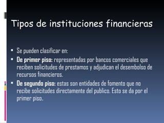 Tipos de instituciones financieras Se pueden clasificar en: De primer piso:  representadas por bancos comerciales que reciben solicitudes de prestamos y adjudican el desembolso de recursos financieros.  De segundo piso:  estas son entidades de fomento que no recibe solicitudes directamente del publico. Esto se da por el primer piso . 