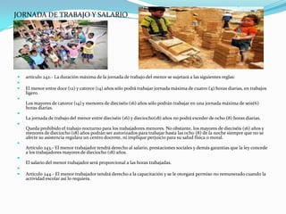 JORNADA DE TRABAJO Y SALARIO




   artículo 242.- La duración máxima de la jornada de trabajo del menor se sujetará a las siguientes reglas:

   El menor entre doce (12) y catorce (14) años sólo podrá trabajar jornada máxima de cuatro (4) horas diarias, en trabajos
    ligero.

    Los mayores de catorce (14) y menores de dieciséis (16) años sólo podrán trabajar en una jornada máxima de seis(6)
    horas diarias.

    La jornada de trabajo del menor entre dieciséis (16) y dieciocho(18) años no podrá exceder de ocho (8) horas diarias.

    Queda prohibido el trabajo nocturno para los trabajadores menores. No obstante, los mayores de dieciséis (16) años y
    menores de dieciocho (18) años podrán ser autorizados para trabajar hasta las ocho (8) de la noche siempre que no se
    afecte su asistencia regulara un centro docente, ni implique perjuicio para su salud física o moral.

    Artículo 243.- El menor trabajador tendrá derecho al salario, prestaciones sociales y demás garantías que la ley concede
    a los trabajadores mayores de dieciocho (18) años.

    El salario del menor trabajador será proporcional a las horas trabajadas.

   Artículo 244.- El menor trabajador tendrá derecho a la capacitación y se le otorgará permiso no remunerado cuando la
    actividad escolar así lo requiera.
 