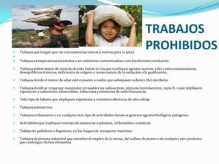 TRABAJOS
   Trabajos que tengan que ver con sustancias tóxicas o nocivas para la salud.
                                                                                      PROHIBIDOS

   Trabajos a temperaturas anormales o en ambientes contaminados o con insuficiente ventilación.

   Trabajos subterráneos de minería de toda índole en los que confluyen agentes nocivos, tales como contaminantes,
    desequilibrios térmicos, deficiencia de oxígeno a consecuencia de la oxidación o la gasificación.

   Trabajos donde el menor de edad esté expuesto a ruidos que sobrepasen ochenta (80) decibeles.

   Trabajos donde se tenga que manipular con sustancias radioactivas, pinturas luminiscentes, rayos X, o que impliquen
    exposición a radiaciones ultravioletas, infrarrojas y emisiones de radio frecuencia.

   Todo tipo de labores que impliquen exposición a corrientes eléctricas de alto voltaje.

   Trabajos submarinos.

   Trabajos en basureros o en cualquier otro tipo de actividades donde se generen agentes biológicos patógenos.

   Actividades que impliquen manejo de sustancias explosivas, inflamables o caústicas.

   Trabajo de pañoleros o fogoneros, en los buques de transporte marítimo.

   Trabajos de pintura industrial que entrañen el empleo de la cerusa, del sulfato de plomo o de cualquier otro producto
    que contengan dichos elementos.
 