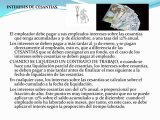 INTERESES DE CESANTIAS.




 El empleador debe pagar a sus empleados intereses sobre las cesantías
    que tenga acumuladas a 31 de diciembre, a una tasa del 12% anual.
 Los intereses se deben pagar a más tardar al 31 de enero, y se pagan
    directamente al empleado, esto es, que a diferencia de las
    CESANTIAS que se deben consignar en un fondo, en el caso de los
    intereses sobre cesantías se deben pagar al empleado.
 CUANDO SE LIQUIDAD UN CONTRATO DE TRABAJO, o cuando se
    hace una liquidación parcial de cesantías, los intereses sobre cesantías,
    se deben pagar a más tardar antes de finalizar el mes siguiente a la
    fecha de liquidación de las cesantías.
 En cualquier caso, los intereses sobre las cesantías se calculan sobre el
    saldo cumulado a la fecha de liquidación.
 Los intereses sobre cesantías son del 12% anual, o proporcional por
    fracción de año. Este punto es muy importante, puesto que no se puede
    aplicar un 12% sobre el saldo acumulado a 31 de diciembre cuando el
    empleado solo ha laborado seis meses, por tanto, en este caso, se debe
    aplicar el interés según la proporción del tiempo laborado.
 