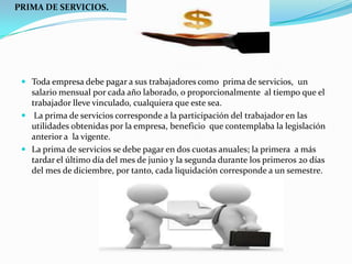 PRIMA DE SERVICIOS.




  Toda empresa debe pagar a sus trabajadores como prima de servicios, un
   salario mensual por cada año laborado, o proporcionalmente al tiempo que el
   trabajador lleve vinculado, cualquiera que este sea.
  La prima de servicios corresponde a la participación del trabajador en las
   utilidades obtenidas por la empresa, beneficio que contemplaba la legislación
   anterior a la vigente.
  La prima de servicios se debe pagar en dos cuotas anuales; la primera a más
   tardar el último día del mes de junio y la segunda durante los primeros 20 días
   del mes de diciembre, por tanto, cada liquidación corresponde a un semestre.
 