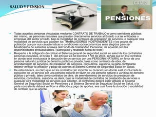 SALUD Y PENSION




   Todas aquellas personas vinculadas mediante CONTRATO DE TRABAJO o como servidores públicos
    Así mismo, las personas naturales que presten directamente servicios al Estado o a las entidades o
    empresas del sector privado, bajo la modalidad de contratos de prestación de servicios, o cualquier otra
    modalidad de servicios que adopten los TRABAJADORES INDEPENDIENTES y los grupos de
    población que por sus características o condiciones socioeconómicas sean elegidos paro ser
    beneficiarios de subsidios a través del Fondo de Solidaridad Pensional, de acuerdo con las
    disponibilidades presupuéstales.”(subrayado y resaltado fuera de texto)
   Respecto a la obligación de cotizar el Sistema general de seguridad social en salud de los contratistas
    personas naturales, el inciso 1 del artículo 23 del Decreto 1703 de 2002, señala que en los contratos
    en donde esté involucrada la ejecución de un servicio por una PERSONA NATURAL en favor de una
    persona natural o jurídica de derecho público o privado, tales como contratos de obra, de
    arrendamiento de servicios, de prestación de servicios, consultoría, asesoría, la parte contratante
    deberá verificar la afiliación y pago de aportes al Sistema General de Seguridad Social en Salud.
   De esta manera, es claro que en los contratos (sin importar su duración) en donde esté involucrada la
    ejecución de un servicio por una persona natural en favor de una persona natural o Jurídica de derecho
    público o privado, tales como contratos de obra, de arrendamiento de servicios de prestación de
    servicios, consultaría, asesoría, es decir, bajo la modalidad de contratos de prestación de servicies o
    cualquier otra modalidad de servicios que adopten, el contratista deberá estar afiliado al Sistema
    General de Seguridad Social en Pensiones y al Sistema General de Seguridad Social en Salud, y la
    parte contratante deberá verificar a afiliación y pago de aportes, sea cual fuere la duración o modalidad
    de contrato que se adopte.
 