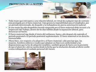 PROTECCION DE LA MATERNIDAD




 Toda mujer que esté sujeta a una relación laboral, en virtud de cualquier tipo de contrato
  está protegida por el fuero maternal. Este genera la imposibilidad para el empleador, por
  un período determinado, de despedir a la trabajadora sin previa autorización judicial.
 Si una mujer ha sido despedida estando amparada por el fuero maternal debe recurrir a la
  Inspección del Trabajo, dentro de 60 días hábiles desde la separación laboral, para
  denunciar tal hecho.
 El fuero maternal rige desde el inicio del embarazo, hasta 1 año después de expirado el
  período postnatal o el período postnatal suplementario. El fuero maternal es un derecho
  irrenunciable.
 Ahora bien, con respecto a la adopción y el fuero maternal, cabe precisar que, las
  mujeres, hombres solteros o viudos que adoptan un hijo/a en conformidad a las
  disposiciones que la ley de adopción establece, también gozan de fuero con la precisión
  de que el plazo de 1 año se cuenta desde la fecha que la resolución dictada al efecto confíe
  a estos trabajadores el cuidado personal del menor.
 