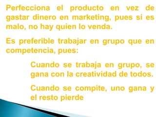 Perfecciona el producto en vez de gastar dinero en marketing, pues si es malo, no hay quien lo venda.Es preferible trabajar en grupo que en competencia, pues:Cuando se trabaja en grupo, se gana con la creatividad de todos.Cuando se compite, uno gana y el resto pierde