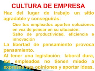 CULTURA DE EMPRESAHaz del lugar de trabajo un sitio agradable y conseguirás:Que tus empleados aporten soluciones en vez de pensar en su situación.Salto de productividad, eficiencia e innovaciónLa libertad de pensamiento provoca pensamiento.Al tener una legislación  laboral dura, los empleados no tienen miedo a expresas sus opiniones y aportar ideas.