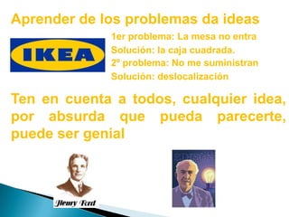 Aprender de los problemas da ideas1er problema: La mesa no entraSolución: la caja cuadrada.2º problema: No me suministranSolución: deslocalizaciónTen en cuenta a todos, cualquier idea, por absurda que pueda parecerte, puede ser genial