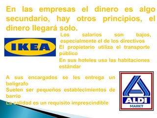 En las empresas el dinero es algo secundario, hay otros principios, el dinero llegará solo.Los salarios son bajos, especialmente el de los directivosEl propietario utiliza el transporte públicoEn sus hoteles usa las habitaciones estándarA sus encargados se les entrega un bolígrafoSuelen ser pequeños establecimientos de barrioLa calidad es un requisito imprescindible