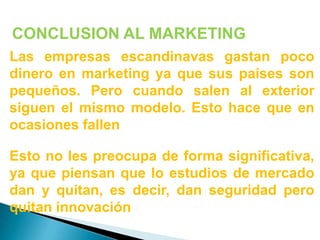 CONCLUSION AL MARKETINGLas empresas escandinavas gastan poco dinero en marketing ya que sus países son pequeños. Pero cuando salen al exterior siguen el mismo modelo. Esto hace que en ocasiones fallenEsto no les preocupa de forma significativa, ya que piensan que lo estudios de mercado dan y quitan, es decir, dan seguridad pero quitan innovación