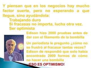 Y piensan que en los negocios hay mucho factor suerte, pero no esperando a que llegue, sino ayudándola:Trabajando duroSi fracasas no importa, lucha otra vez.Ser optimistaEdison hizo 2000 pruebas antes de dar con el filamento de la bombillaUn periodista le pregunto ¿cómo no se frustró al fracasar tantas veces?Edison de respondió que solo había encontrado 2000 formas de cómo no hacer una bombilla¡ESO ES OPTIMISMO!