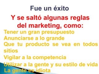 Fue un éxitoY se saltó algunas reglas del marketing, como:Tener un gran presupuestoAnunciarse a lo grandeQue tu producto se vea en todos sitiosVigilar a la competenciaUtilizar a la gente y su estilo de vidaLa gente es idiota