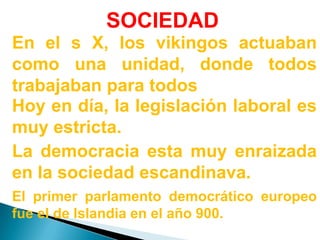 SOCIEDADEn el s X, los vikingos actuaban como una unidad, donde todos trabajaban para todosHoy en día, la legislación laboral es muy estricta.La democracia esta muy enraizada en la sociedad escandinava.El primer parlamento democrático europeo fue el de Islandia en el año 900.