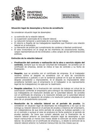 Situación legal de desempleo y forma de acreditarla

Se consideran situación legal de desempleo:

•   La extinción de la relación laboral.
•   La suspensión autorizada de la relación laboral.
•   La reducción temporal y autorizada de la jornada de trabajo.
•   El retorno a España de los trabajadores españoles que finalicen una relación
    laboral en el extranjero.
•   La liberación de prisión por cumplimiento de condena o libertad condicional.
•   El cese involuntario en el cargo de los miembros de corporaciones locales,
    cargos representativos de los sindicatos y altos cargos de las administraciones
    públicas.

Extinción de la relación laboral

•   Finalización del contrato o realización de la obra o servicio objeto del
    contrato, siempre que no sea por voluntad del trabajador. Se acredita con el
    certificado de empresa, donde se indica el tipo de contrato y su fecha de
    finalización.

•   Despido, que se acredita con el certificado de empresa. Si el trabajador
    reclama contra el despido se acreditara con el acta de conciliación
    (administrativa o judicial) o con la sentencia judicial en la que se declara el
    despido procedente o improcedente. Si el despido es improcedente debe
    acreditarse también que el empresario (o el trabajador si es representante
    legal de los trabajadores) no opta por la readmisión.

•   Despido colectivo: Es la finalización del contrato de trabajo en virtud de la
    autorización conferida al empresario para extinguir las relaciones laborales de
    sus trabajadores en resolución dictada por la autoridad laboral. Se acredita
    con el certificado de empresa y la resolución dictada por la autoridad laboral
    en expediente de regulación de empleo o la resolución judicial adoptada en el
    seno de un procedimiento concursal.

•   Resolución de la relación laboral en el período de prueba. Se
    consideran en situación legal de desempleo los trabajadores a los que se les
    extinga su relación laboral en el período de prueba a instancia del empresario,
    con independencia de que dicho período de prueba se hubiese pactado o no
    en el contrato o aunque el cese se produzca en fecha posterior al periodo de
    prueba pactado. Se tiene que cumplir además que la finalización de la
    relación laboral anterior se considere situación legal de desempleo o que
    hayan transcurrido al menos tres meses desde la extinción de dicha relación
    laboral. Se acredita con el certificado de empresa y, si desde la extinción de la
    relación laboral anterior no hubieran transcurrido los tres meses que se


                                         10
 